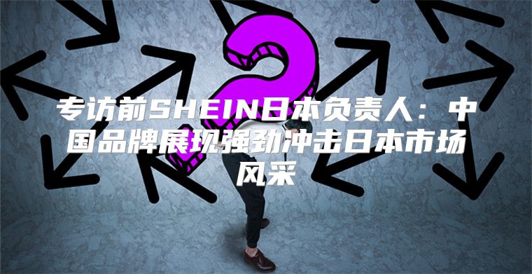 专访前SHEIN日本负责人：中国品牌展现强劲冲击日本市场风采