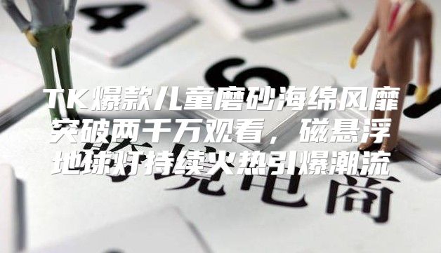 TK爆款儿童磨砂海绵风靡突破两千万观看，磁悬浮地球灯持续火热引爆潮流