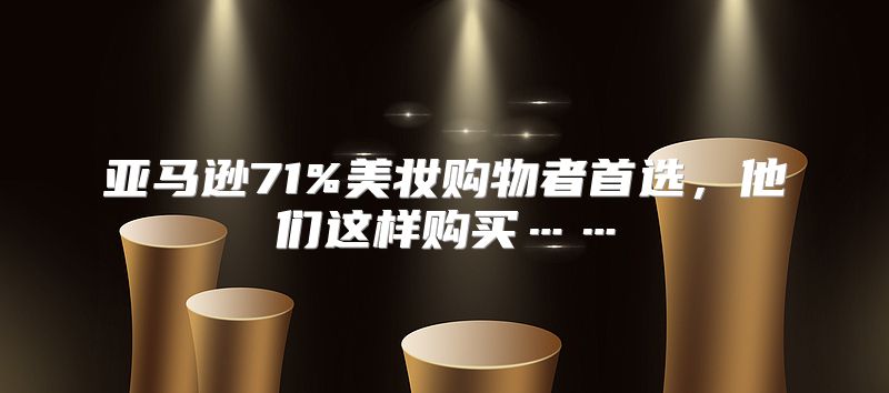 亚马逊71%美妆购物者首选，他们这样购买……