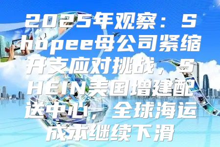 2025年观察：Shopee母公司紧缩开支应对挑战，SHEIN美国增建配送中心，全球海运成本继续下滑