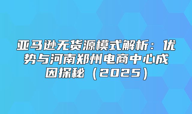 亚马逊无货源模式解析：优势与河南郑州电商中心成因探秘2025