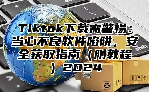 Tiktok下载需警惕：当心不良软件陷阱，安全获取指南附教程2025