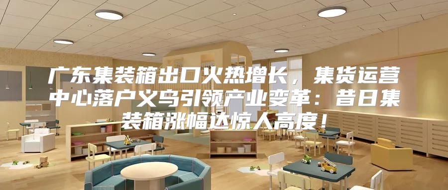 广东集装箱出口火热增长，集货运营中心落户义乌引领产业变革：昔日集装箱涨幅达惊人高度！