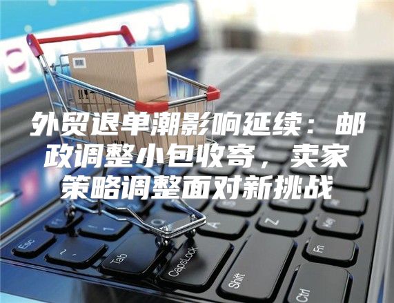 外贸退单潮影响延续：邮政调整小包收寄，卖家策略调整面对新挑战