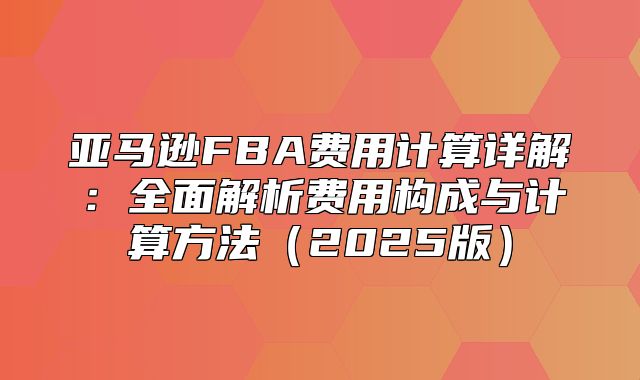 亚马逊FBA费用计算详解：全面解析费用构成与计算方法2025版
