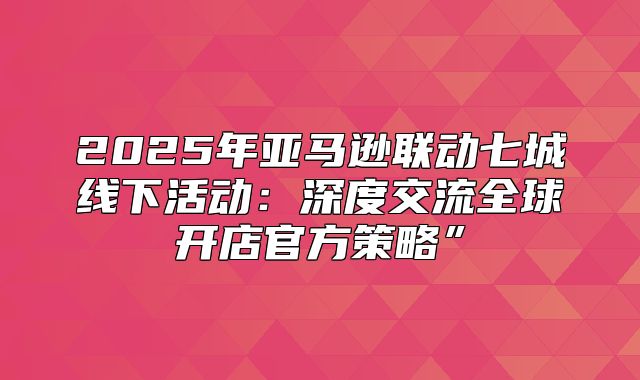 2025年亚马逊联动七城线下活动：深度交流全球开店官方策略”