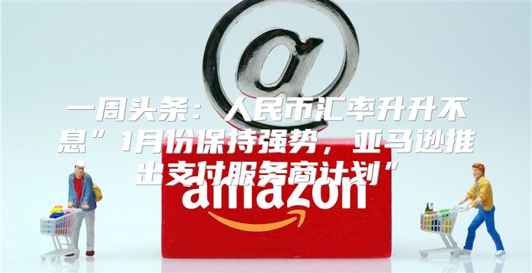 一周头条：人民币汇率升升不息”1月份保持强势，亚马逊推出支付服务商计划”