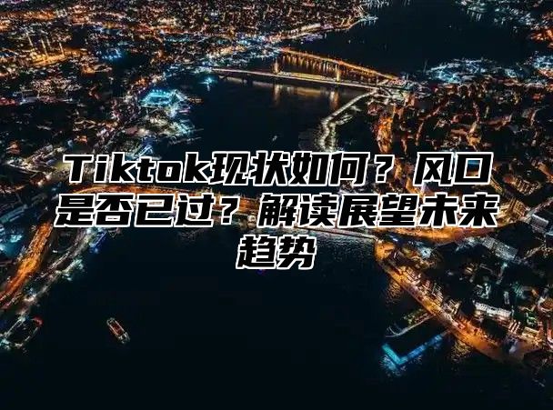 Tiktok现状如何？风口是否已过？解读展望未来趋势