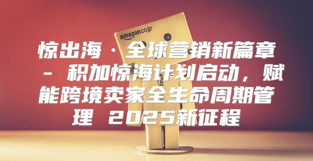 惊出海·全球营销新篇章 - 积加惊海计划启动，赋能跨境卖家全生命周期管理 2025新征程