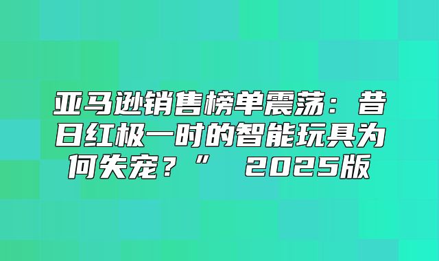 亚马逊销售榜单震荡：昔日红极一时的智能玩具为何失宠？” 2025版