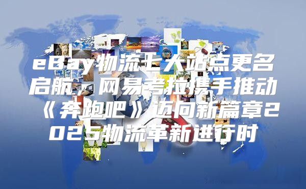 eBay物流七大站点更名启航，网易考拉携手推动奔跑吧迈向新篇章2025物流革新进行时