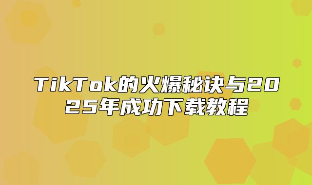 TikTok的火爆秘诀与2025年成功下载教程