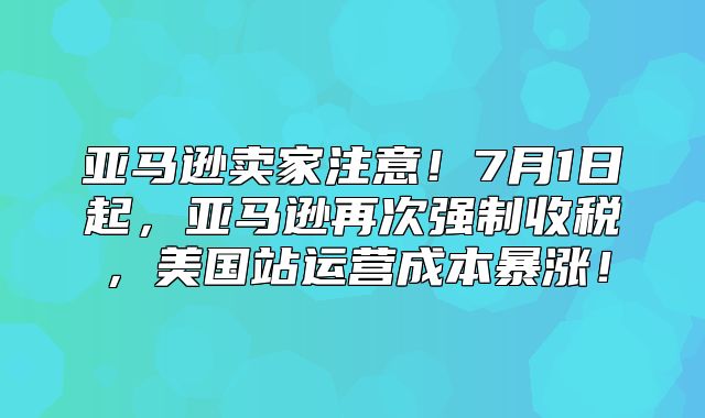 亚马逊卖家注意！7月1日起，亚马逊再次强制收税，美国站运营成本暴涨！