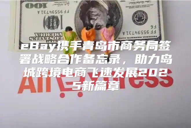 eBay携手青岛市商务局签署战略合作备忘录，助力岛城跨境电商飞速发展2025新篇章