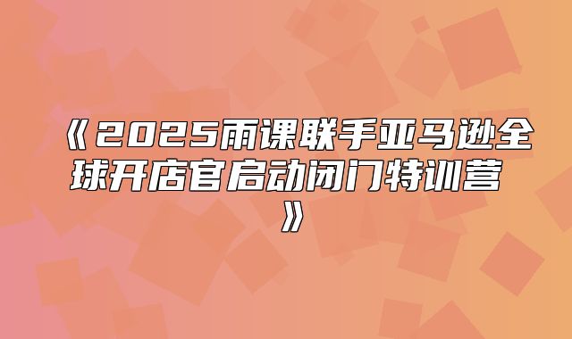 2025雨课联手亚马逊全球开店官启动闭门特训营