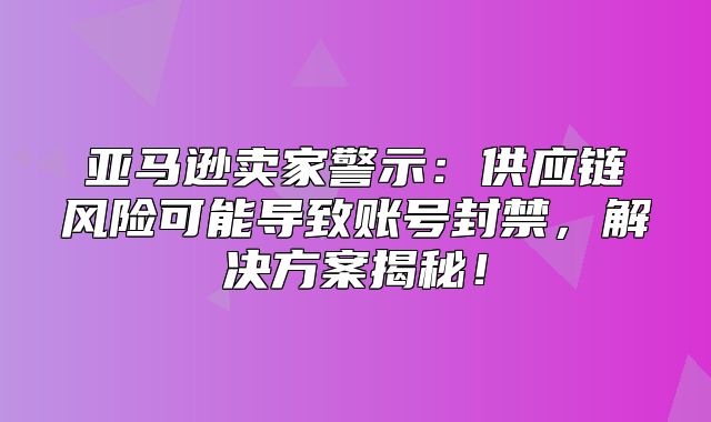 亚马逊卖家警示：供应链风险可能导致账号封禁，解决方案揭秘！