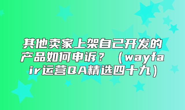 其他卖家上架自己开发的产品如何申诉？wayfair运营QA精选四十九
