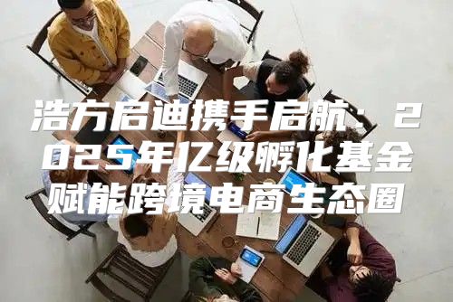 浩方启迪携手启航：2025年亿级孵化基金赋能跨境电商生态圈