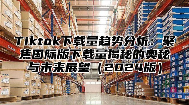 Tiktok下载量趋势分析：聚焦国际版下载量揭秘的奥秘与未来展望2025版