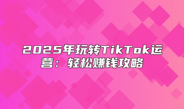 2025年玩转TikTok运营：轻松赚钱攻略