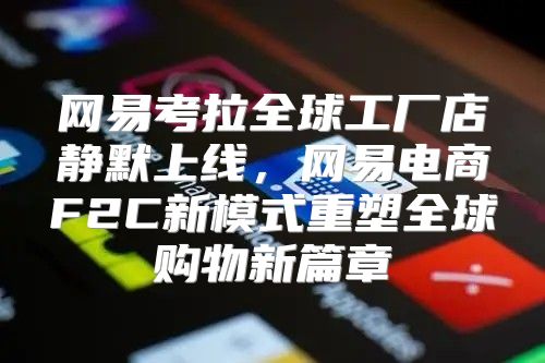 网易考拉全球工厂店静默上线，网易电商F2C新模式重塑全球购物新篇章