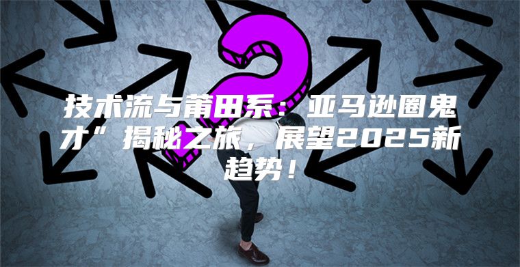技术流与莆田系：亚马逊圈鬼才”揭秘之旅，展望2025新趋势！