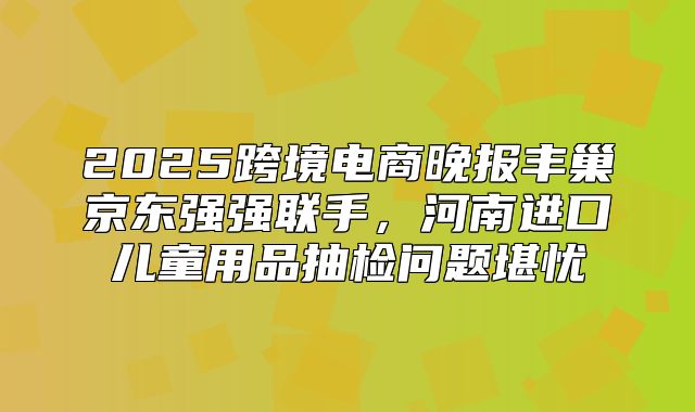 2025跨境电商晚报丰巢京东强强联手，河南进口儿童用品抽检问题堪忧