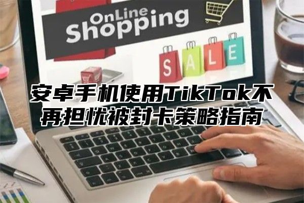 安卓手机使用TikTok不再担忧被封卡策略指南