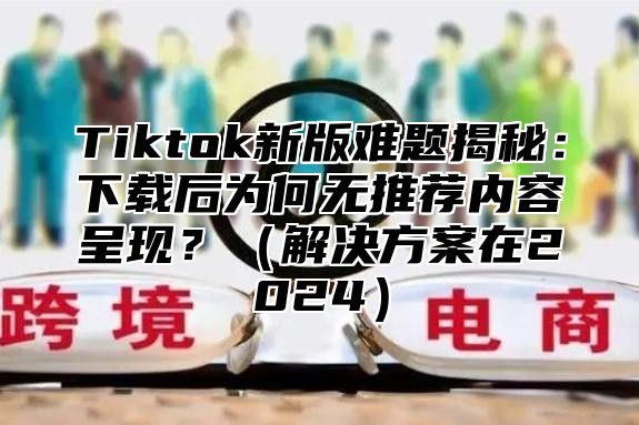 Tiktok新版难题揭秘：下载后为何无推荐内容呈现？解决方案在2025