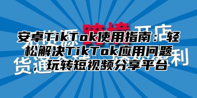 安卓TikTok使用指南：轻松解决TikTok应用问题，玩转短视频分享平台
