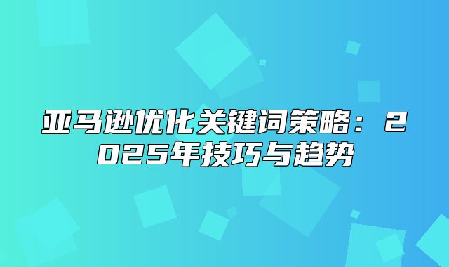 亚马逊优化关键词策略：2025年技巧与趋势