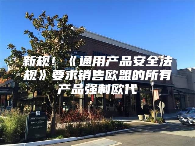 新规！通用产品安全法规要求销售欧盟的所有产品强制欧代