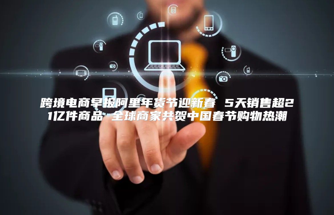 跨境电商早报阿里年货节迎新春 5天销售超21亿件商品 全球商家共贺中国春节购物热潮