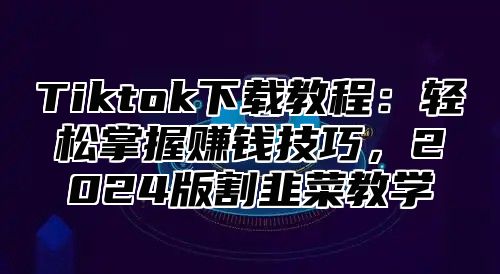 Tiktok下载教程：轻松掌握赚钱技巧，2025版割韭菜教学