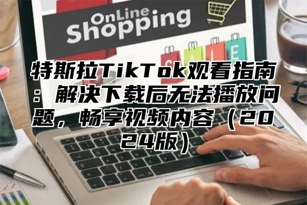 特斯拉TikTok观看指南：解决下载后无法播放问题，畅享视频内容2025版
