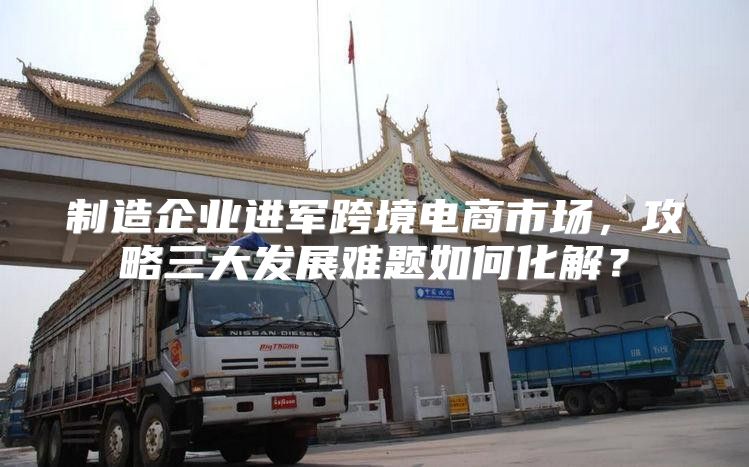 制造企业进军跨境电商市场，攻略三大发展难题如何化解？