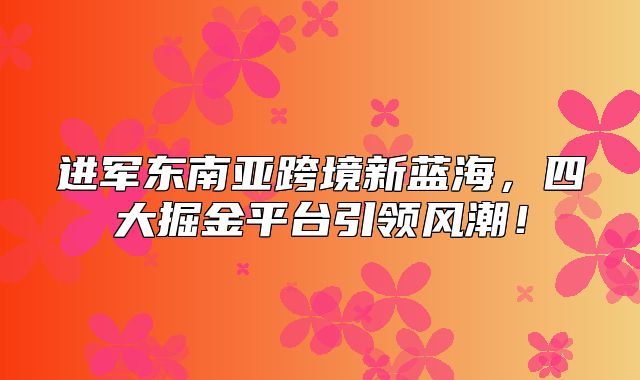 进军东南亚跨境新蓝海，四大掘金平台引领风潮！