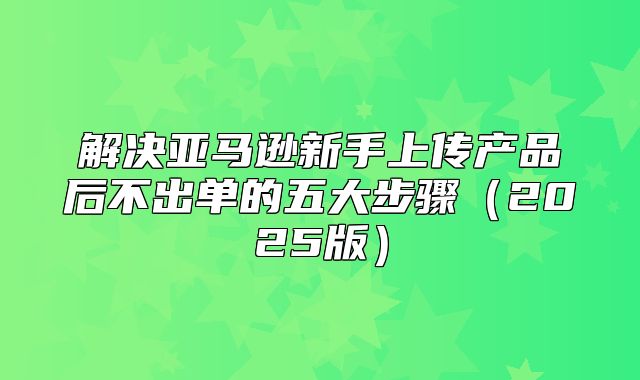 解决亚马逊新手上传产品后不出单的五大步骤2025版