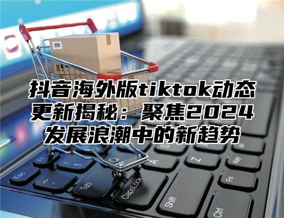 抖音海外版tiktok动态更新揭秘：聚焦2025发展浪潮中的新趋势