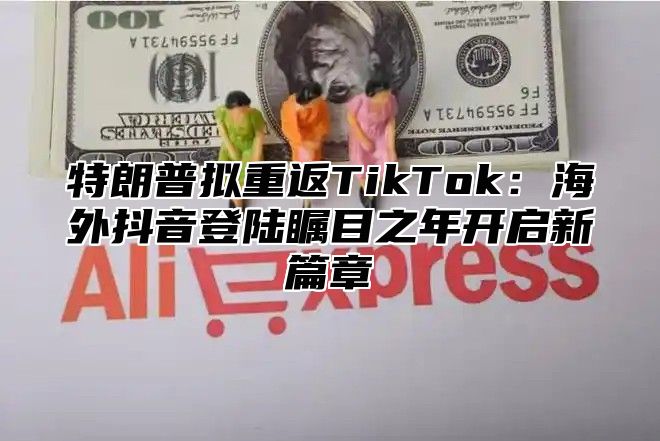 特朗普拟重返TikTok：海外抖音登陆瞩目之年开启新篇章