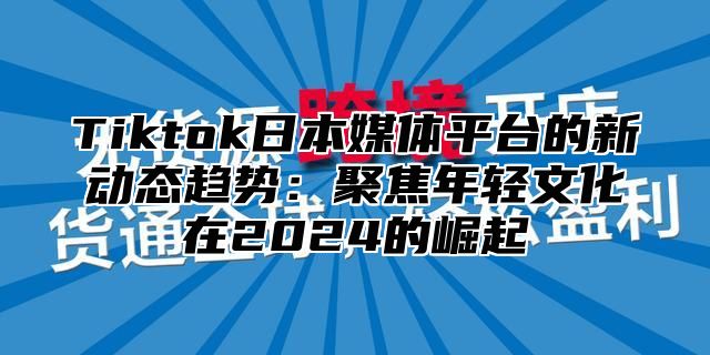 Tiktok日本媒体平台的新动态趋势：聚焦年轻文化在2025的崛起