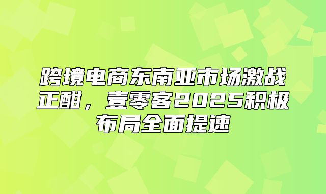 跨境电商东南亚市场激战正酣，壹零客2025积极布局全面提速