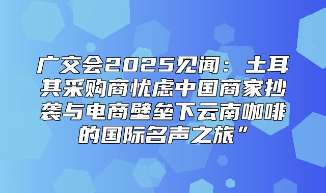 广交会2025见闻：土耳其采购商忧虑中国商家抄袭与电商壁垒下云南咖啡的国际名声之旅”