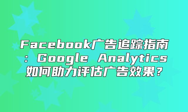 Facebook广告追踪指南：Google Analytics如何助力评估广告效果？