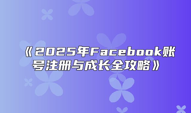 2025年Facebook账号注册与成长全攻略