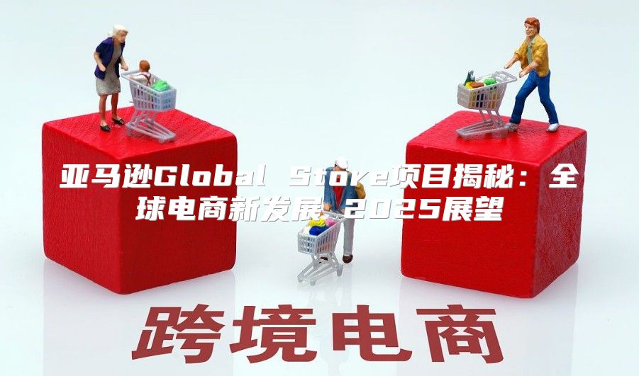 亚马逊Global Store项目揭秘：全球电商新发展 2025展望
