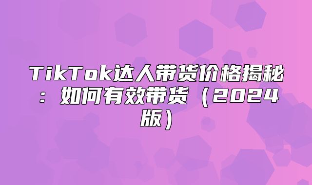 TikTok达人带货价格揭秘：如何有效带货2025版