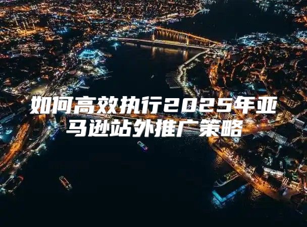 如何高效执行2025年亚马逊站外推广策略