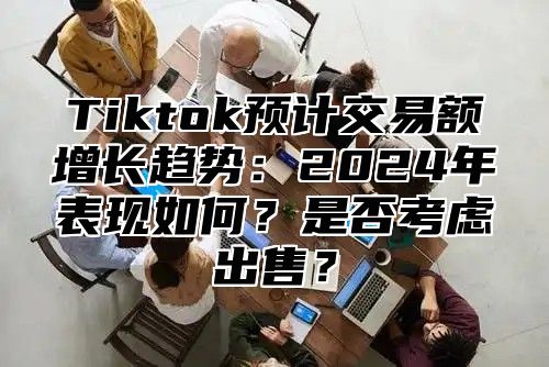Tiktok预计交易额增长趋势:2025年表现如何?是否考虑出售?