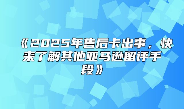 2025年售后卡出事，快来了解其他亚马逊留评手段